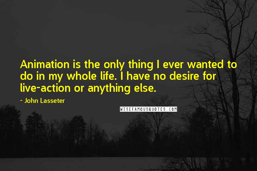 John Lasseter Quotes: Animation is the only thing I ever wanted to do in my whole life. I have no desire for live-action or anything else.