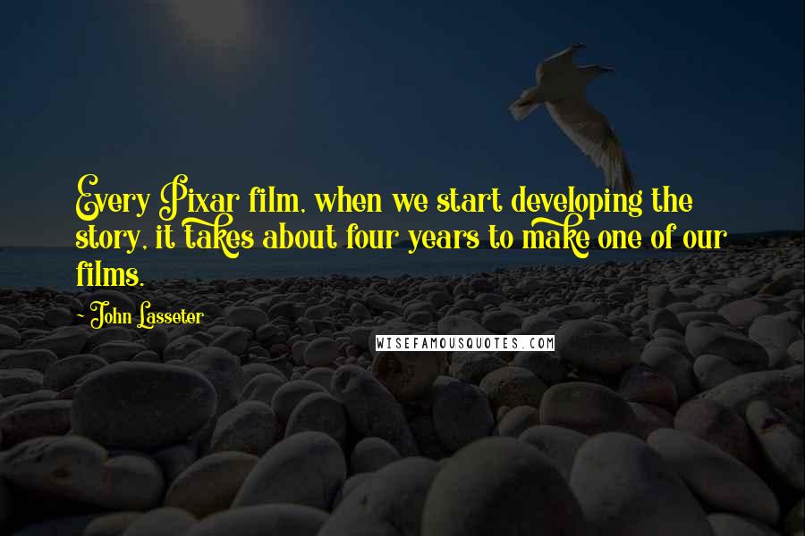 John Lasseter Quotes: Every Pixar film, when we start developing the story, it takes about four years to make one of our films.