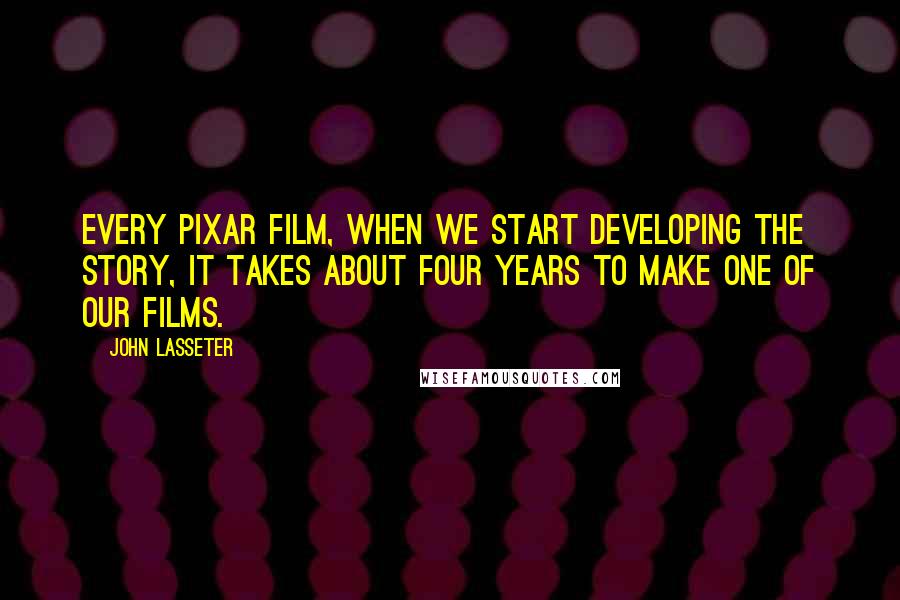 John Lasseter Quotes: Every Pixar film, when we start developing the story, it takes about four years to make one of our films.