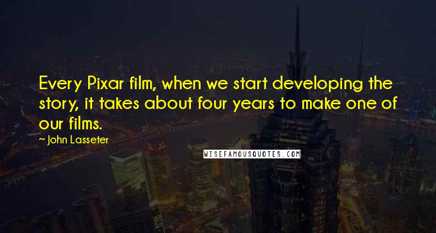 John Lasseter Quotes: Every Pixar film, when we start developing the story, it takes about four years to make one of our films.