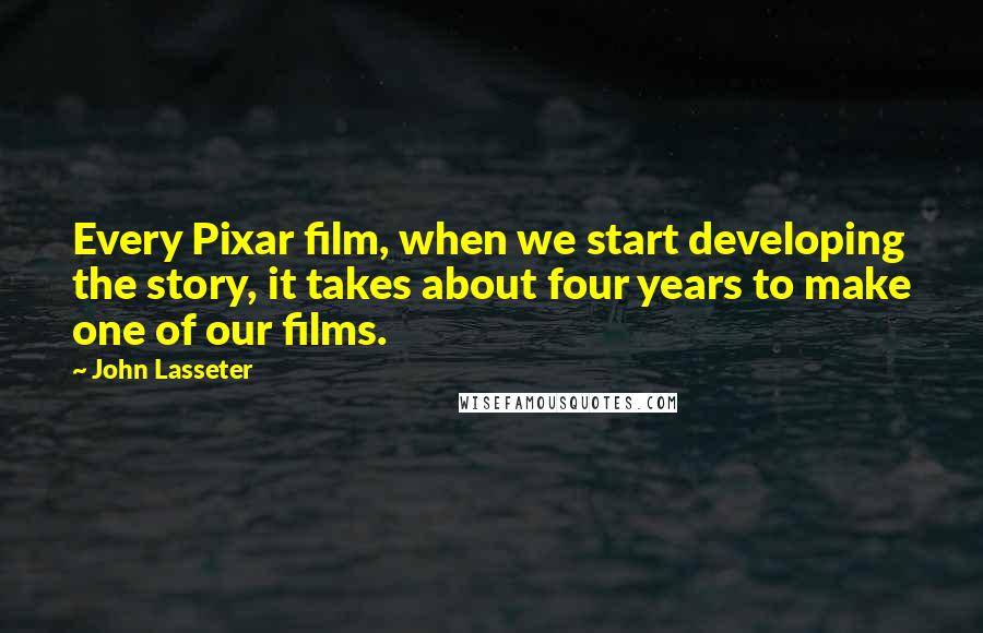 John Lasseter Quotes: Every Pixar film, when we start developing the story, it takes about four years to make one of our films.