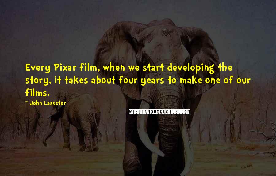 John Lasseter Quotes: Every Pixar film, when we start developing the story, it takes about four years to make one of our films.