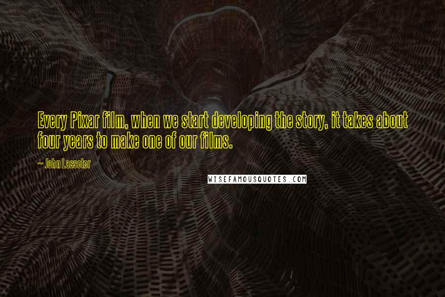 John Lasseter Quotes: Every Pixar film, when we start developing the story, it takes about four years to make one of our films.