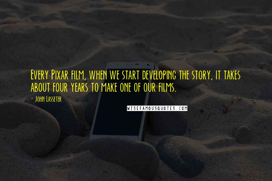 John Lasseter Quotes: Every Pixar film, when we start developing the story, it takes about four years to make one of our films.