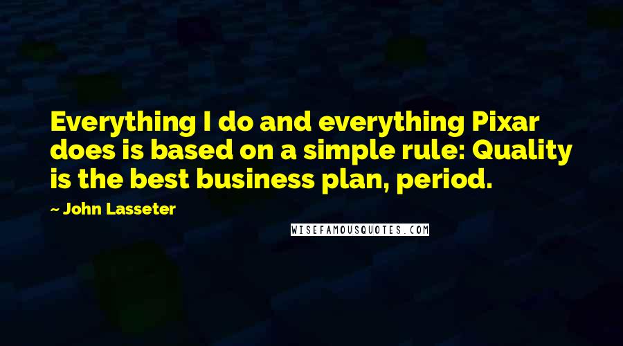 John Lasseter Quotes: Everything I do and everything Pixar does is based on a simple rule: Quality is the best business plan, period.