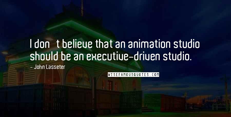 John Lasseter Quotes: I don't believe that an animation studio should be an executive-driven studio.