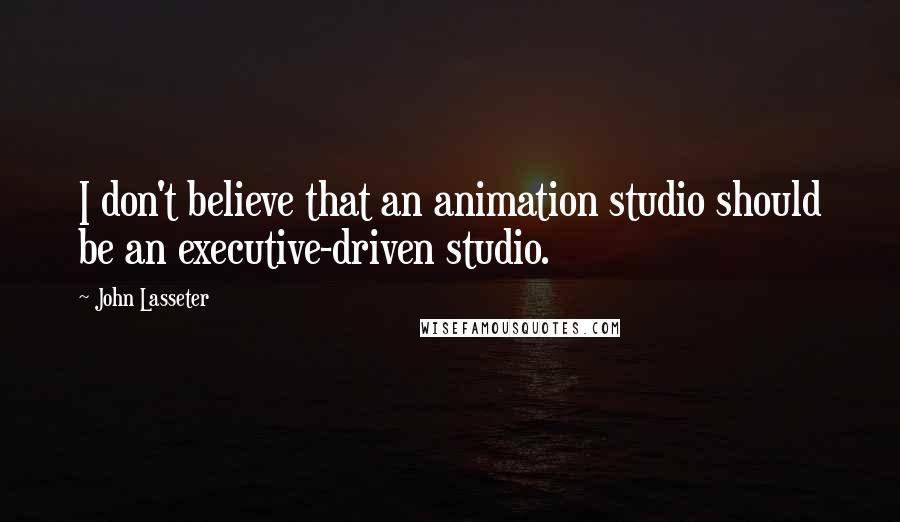 John Lasseter Quotes: I don't believe that an animation studio should be an executive-driven studio.