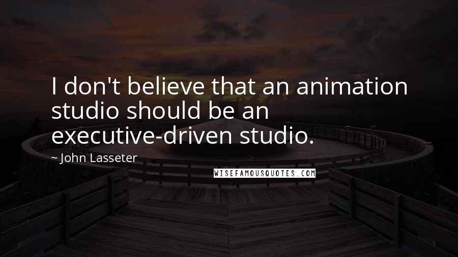 John Lasseter Quotes: I don't believe that an animation studio should be an executive-driven studio.