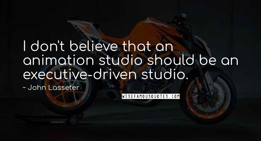 John Lasseter Quotes: I don't believe that an animation studio should be an executive-driven studio.