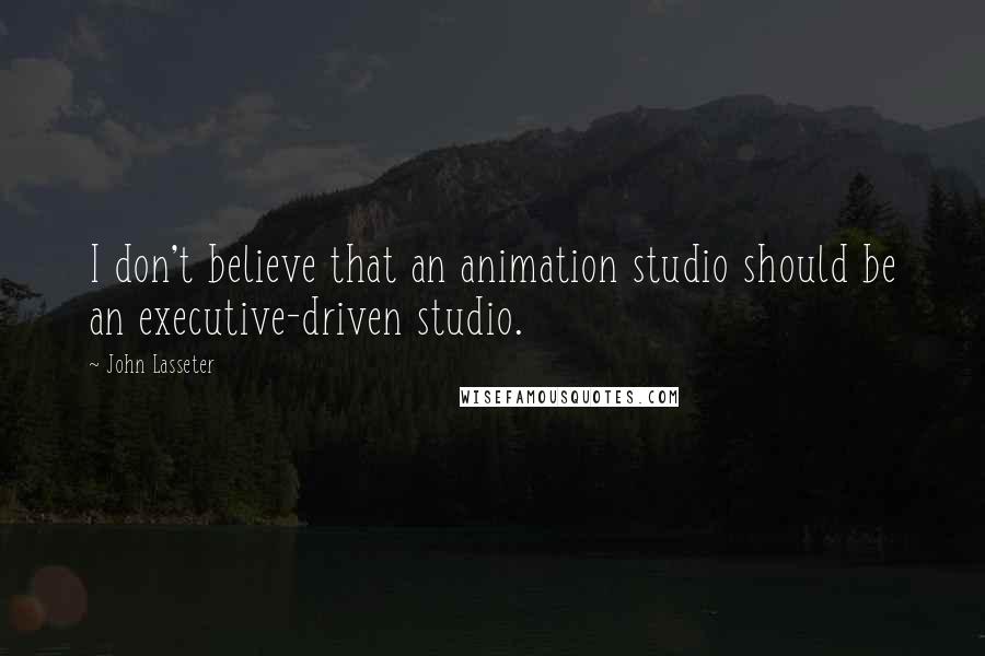 John Lasseter Quotes: I don't believe that an animation studio should be an executive-driven studio.