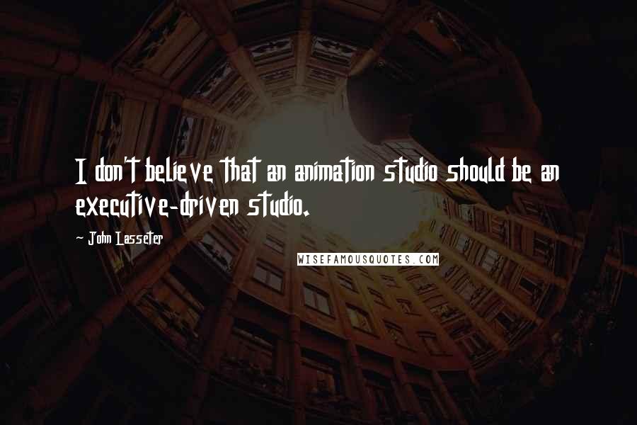 John Lasseter Quotes: I don't believe that an animation studio should be an executive-driven studio.