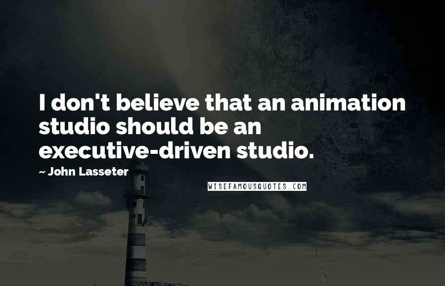 John Lasseter Quotes: I don't believe that an animation studio should be an executive-driven studio.