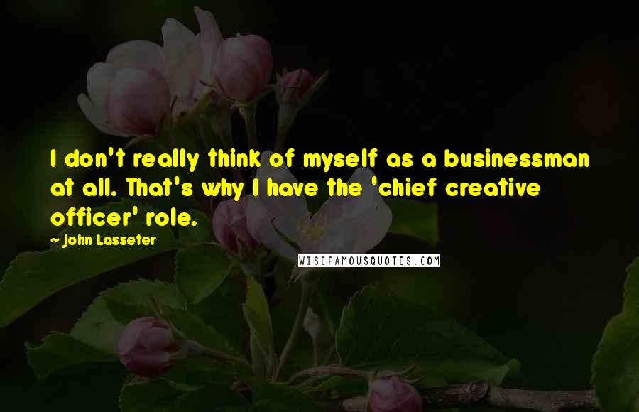 John Lasseter Quotes: I don't really think of myself as a businessman at all. That's why I have the 'chief creative officer' role.