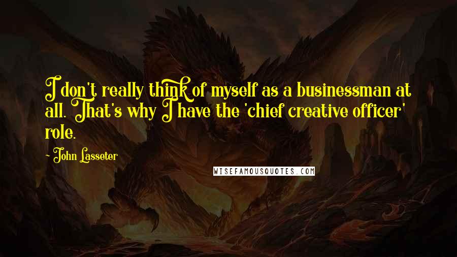 John Lasseter Quotes: I don't really think of myself as a businessman at all. That's why I have the 'chief creative officer' role.