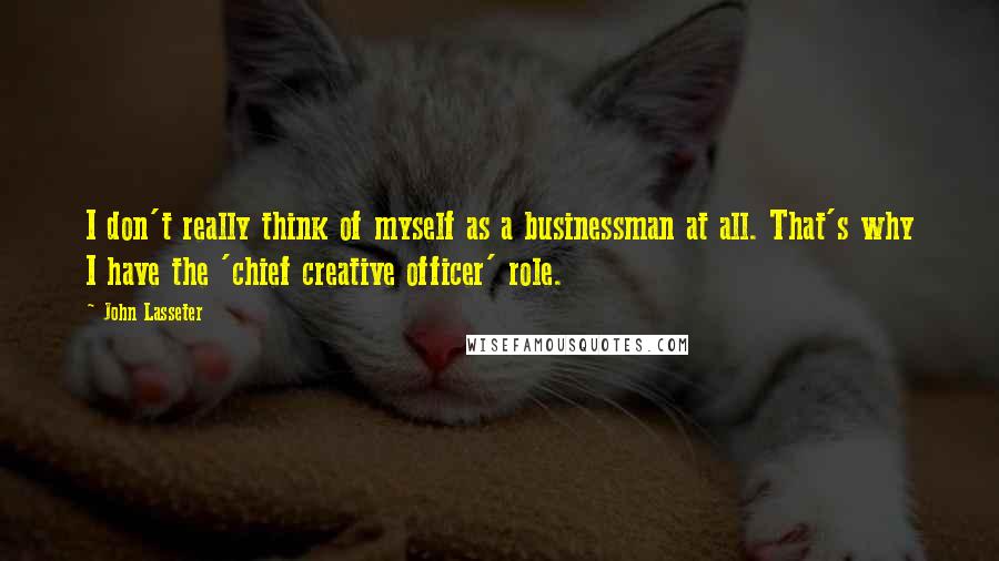 John Lasseter Quotes: I don't really think of myself as a businessman at all. That's why I have the 'chief creative officer' role.