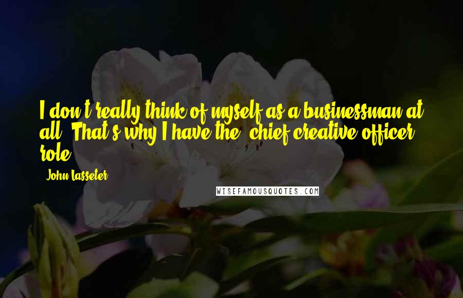 John Lasseter Quotes: I don't really think of myself as a businessman at all. That's why I have the 'chief creative officer' role.