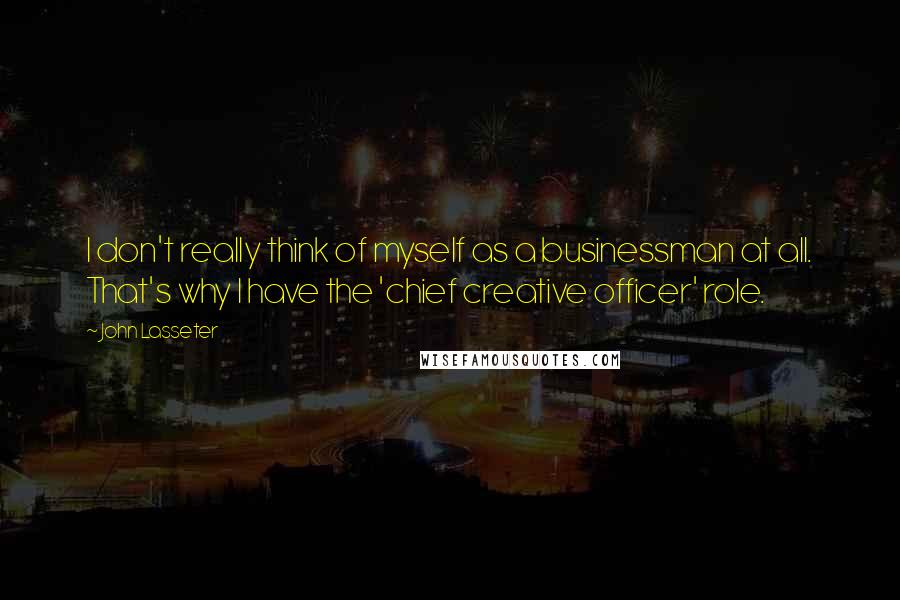 John Lasseter Quotes: I don't really think of myself as a businessman at all. That's why I have the 'chief creative officer' role.