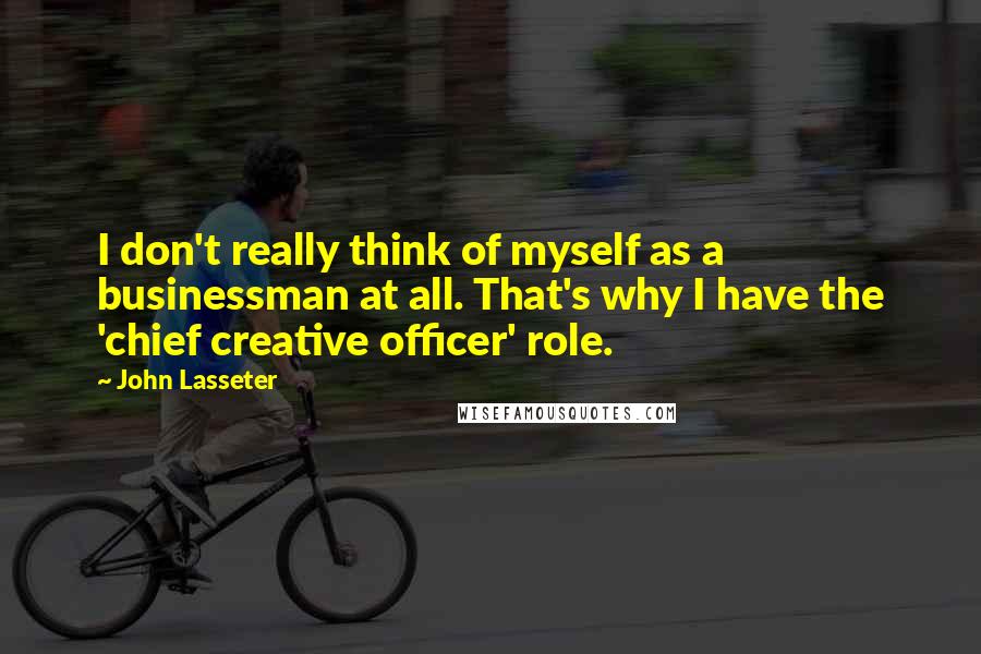 John Lasseter Quotes: I don't really think of myself as a businessman at all. That's why I have the 'chief creative officer' role.