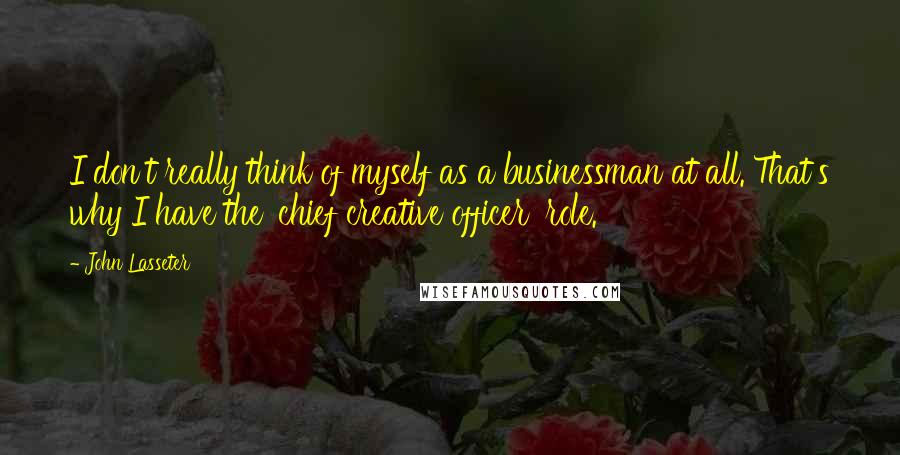 John Lasseter Quotes: I don't really think of myself as a businessman at all. That's why I have the 'chief creative officer' role.