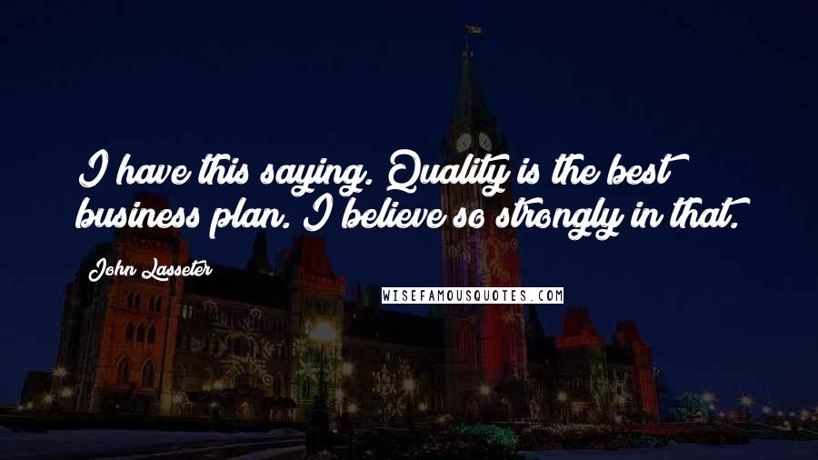 John Lasseter Quotes: I have this saying. Quality is the best business plan. I believe so strongly in that.