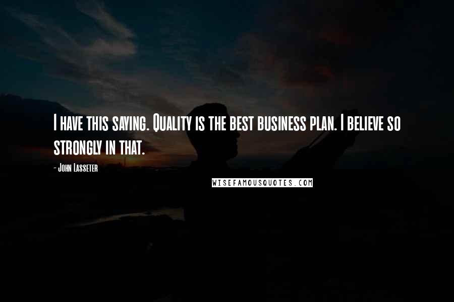 John Lasseter Quotes: I have this saying. Quality is the best business plan. I believe so strongly in that.