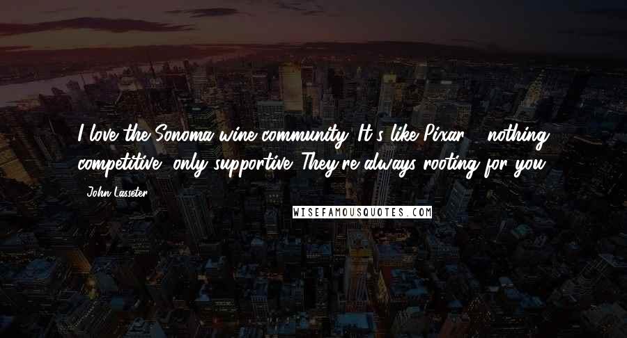 John Lasseter Quotes: I love the Sonoma wine community. It's like Pixar - nothing competitive, only supportive. They're always rooting for you.