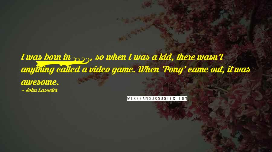 John Lasseter Quotes: I was born in 1957, so when I was a kid, there wasn't anything called a video game. When 'Pong' came out, it was awesome.