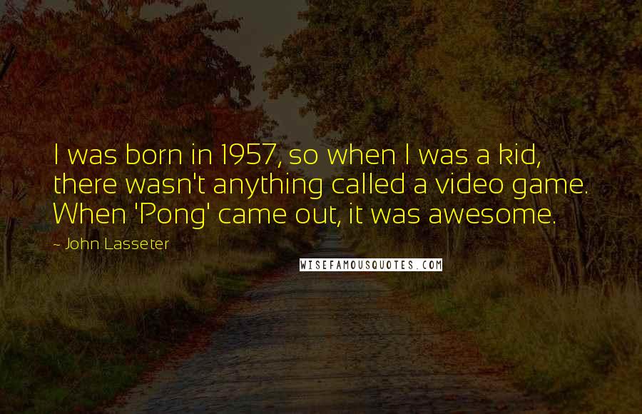 John Lasseter Quotes: I was born in 1957, so when I was a kid, there wasn't anything called a video game. When 'Pong' came out, it was awesome.