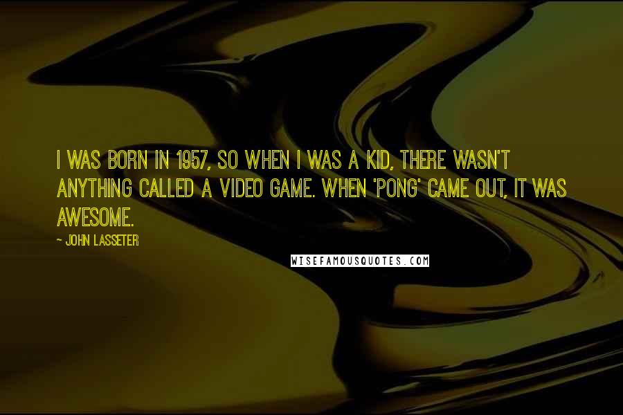 John Lasseter Quotes: I was born in 1957, so when I was a kid, there wasn't anything called a video game. When 'Pong' came out, it was awesome.