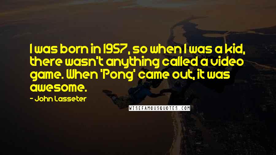 John Lasseter Quotes: I was born in 1957, so when I was a kid, there wasn't anything called a video game. When 'Pong' came out, it was awesome.