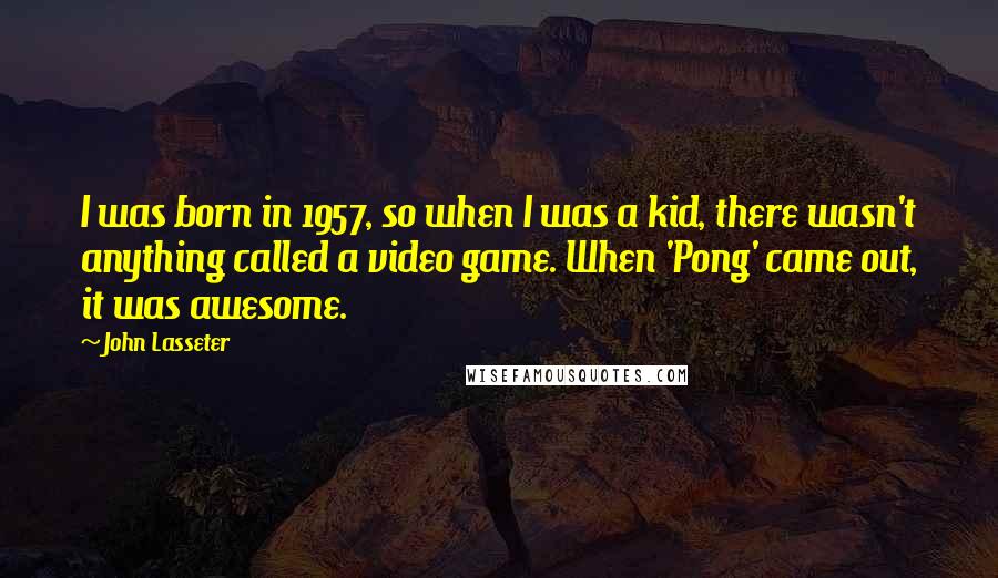 John Lasseter Quotes: I was born in 1957, so when I was a kid, there wasn't anything called a video game. When 'Pong' came out, it was awesome.