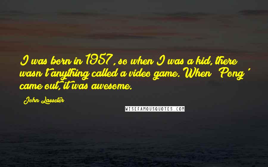 John Lasseter Quotes: I was born in 1957, so when I was a kid, there wasn't anything called a video game. When 'Pong' came out, it was awesome.