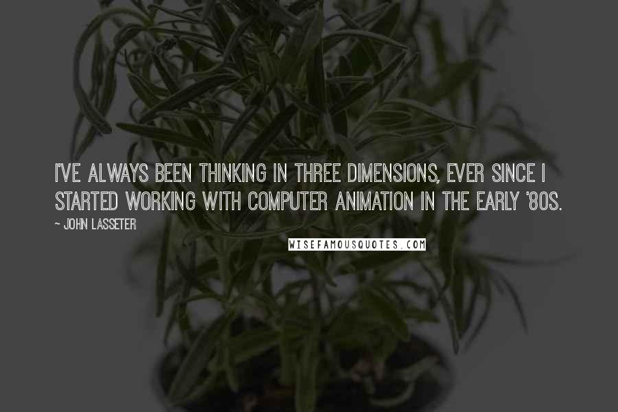 John Lasseter Quotes: I've always been thinking in three dimensions, ever since I started working with computer animation in the early '80s.