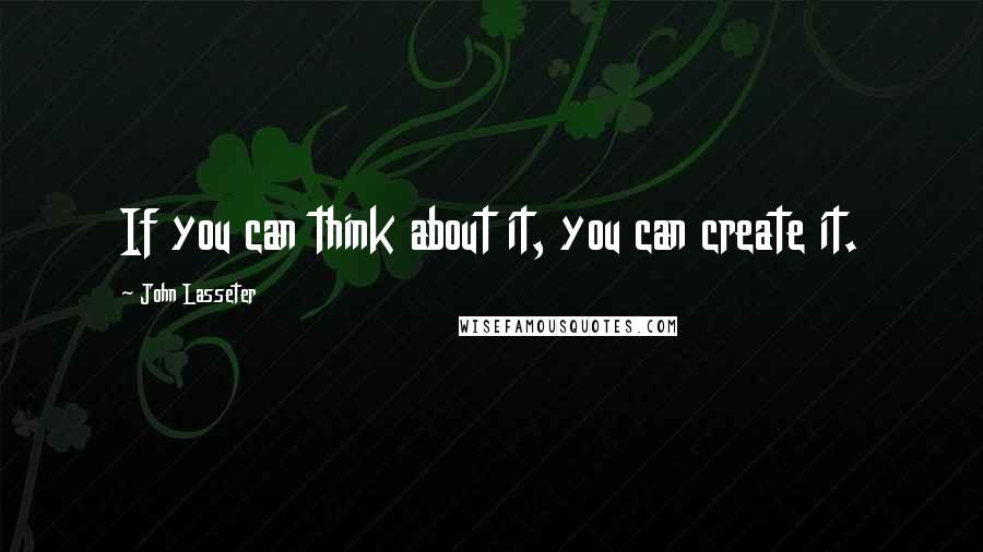 John Lasseter Quotes: If you can think about it, you can create it.