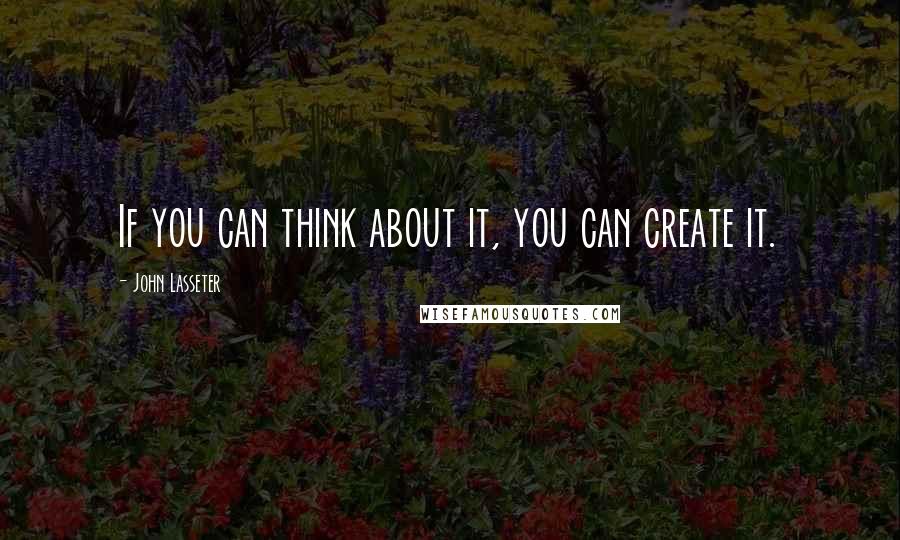 John Lasseter Quotes: If you can think about it, you can create it.