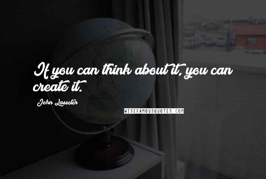 John Lasseter Quotes: If you can think about it, you can create it.