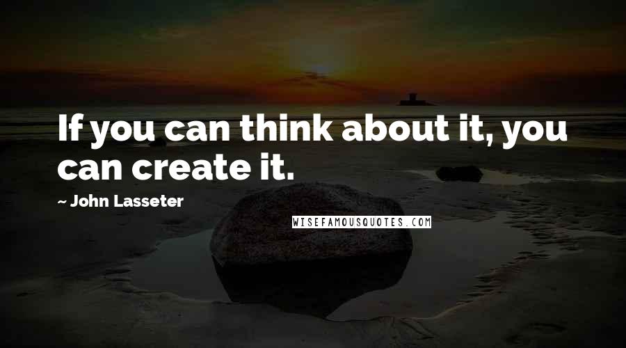 John Lasseter Quotes: If you can think about it, you can create it.