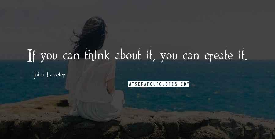 John Lasseter Quotes: If you can think about it, you can create it.