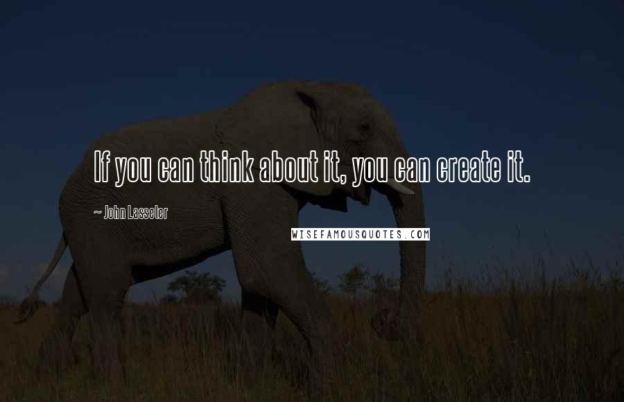John Lasseter Quotes: If you can think about it, you can create it.