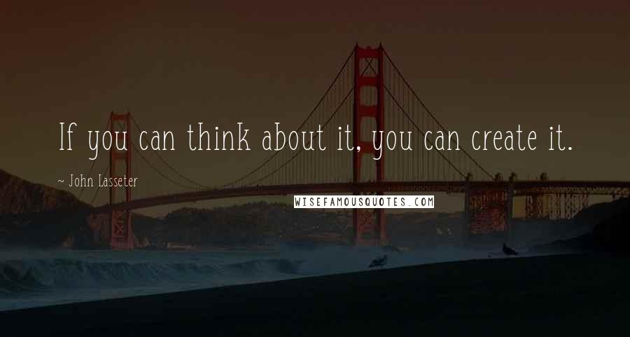 John Lasseter Quotes: If you can think about it, you can create it.