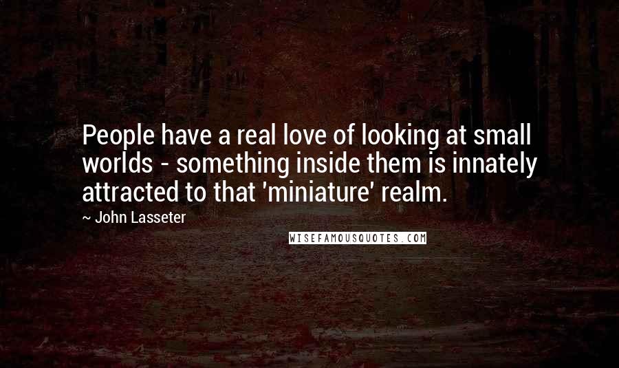 John Lasseter Quotes: People have a real love of looking at small worlds - something inside them is innately attracted to that 'miniature' realm.