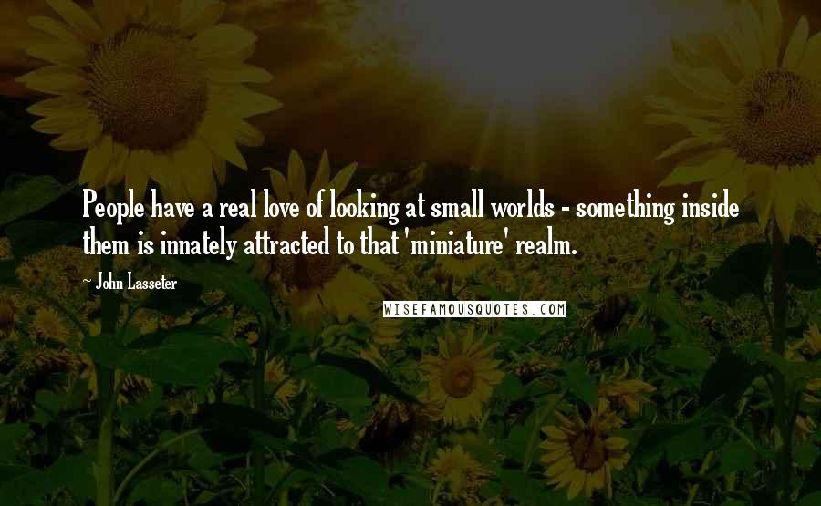 John Lasseter Quotes: People have a real love of looking at small worlds - something inside them is innately attracted to that 'miniature' realm.