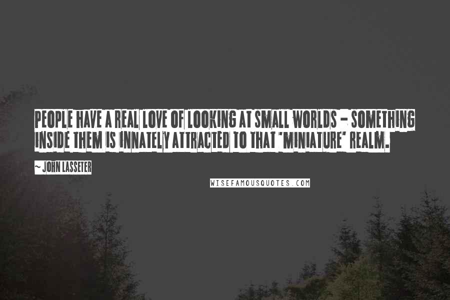 John Lasseter Quotes: People have a real love of looking at small worlds - something inside them is innately attracted to that 'miniature' realm.