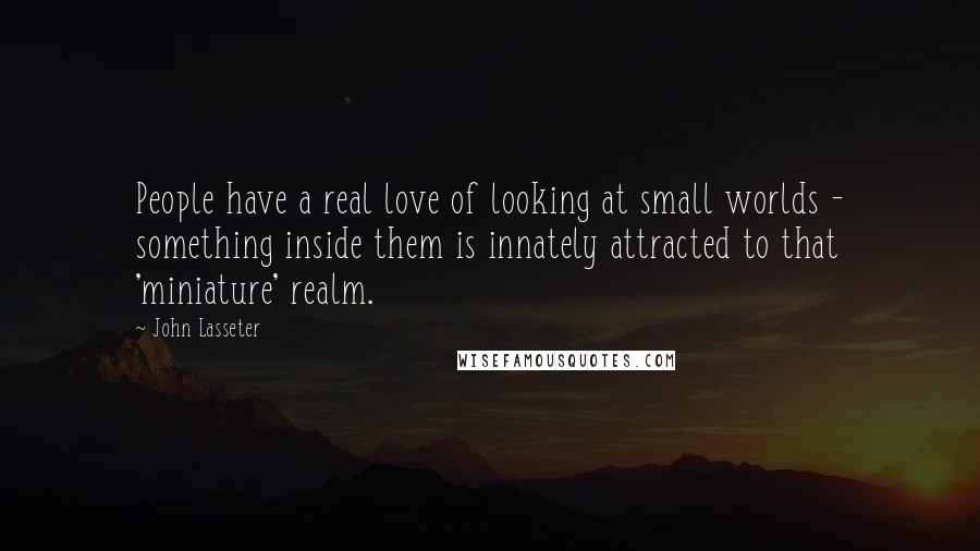 John Lasseter Quotes: People have a real love of looking at small worlds - something inside them is innately attracted to that 'miniature' realm.