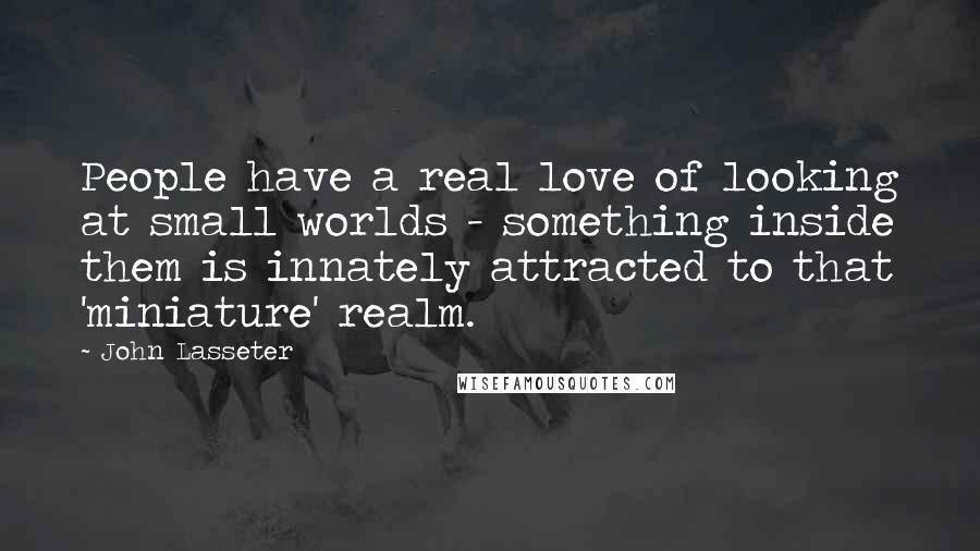 John Lasseter Quotes: People have a real love of looking at small worlds - something inside them is innately attracted to that 'miniature' realm.