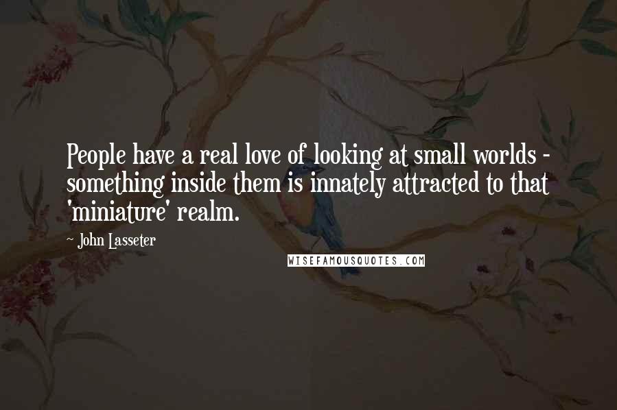 John Lasseter Quotes: People have a real love of looking at small worlds - something inside them is innately attracted to that 'miniature' realm.