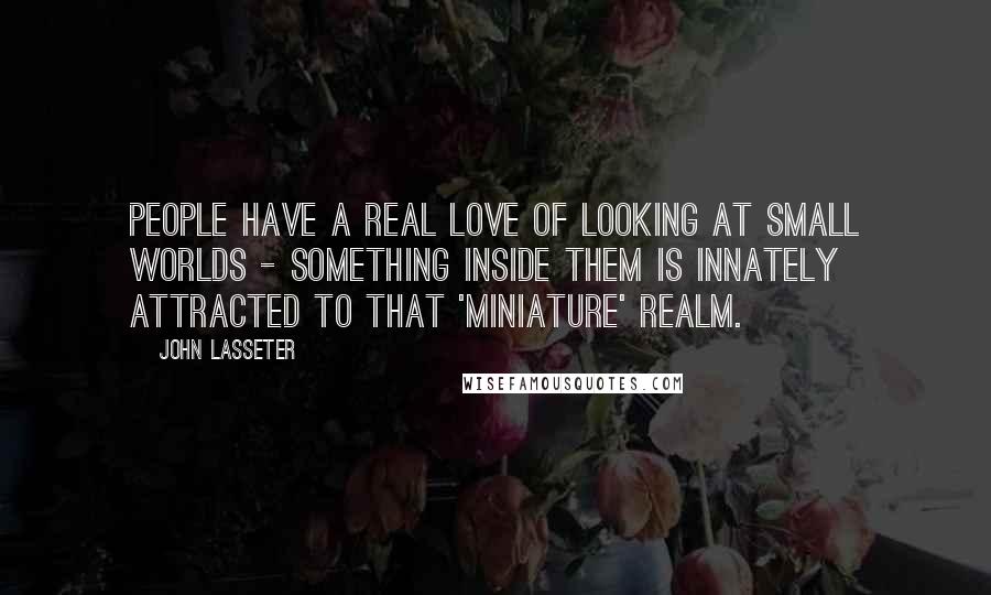 John Lasseter Quotes: People have a real love of looking at small worlds - something inside them is innately attracted to that 'miniature' realm.