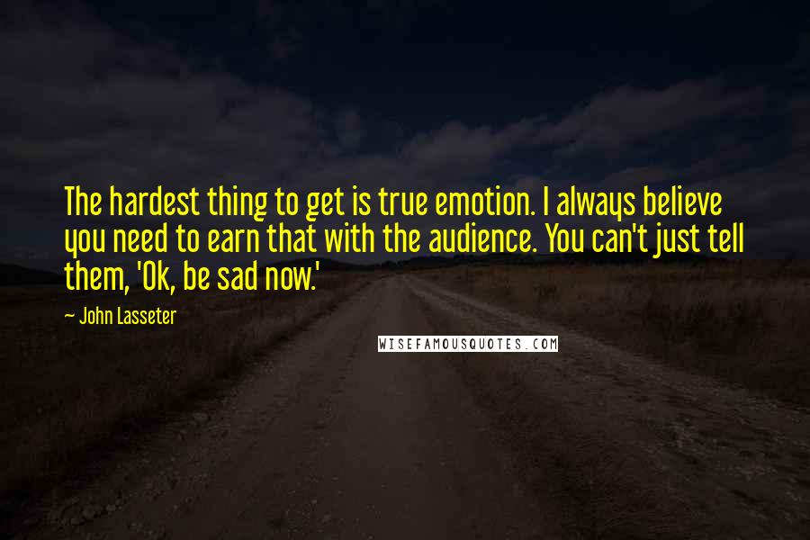 John Lasseter Quotes: The hardest thing to get is true emotion. I always believe you need to earn that with the audience. You can't just tell them, 'Ok, be sad now.'