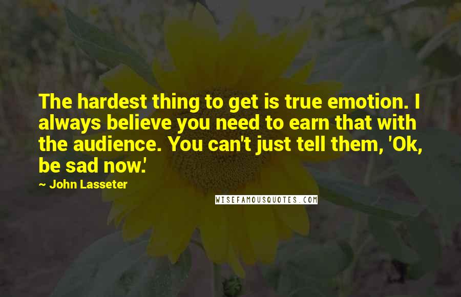 John Lasseter Quotes: The hardest thing to get is true emotion. I always believe you need to earn that with the audience. You can't just tell them, 'Ok, be sad now.'