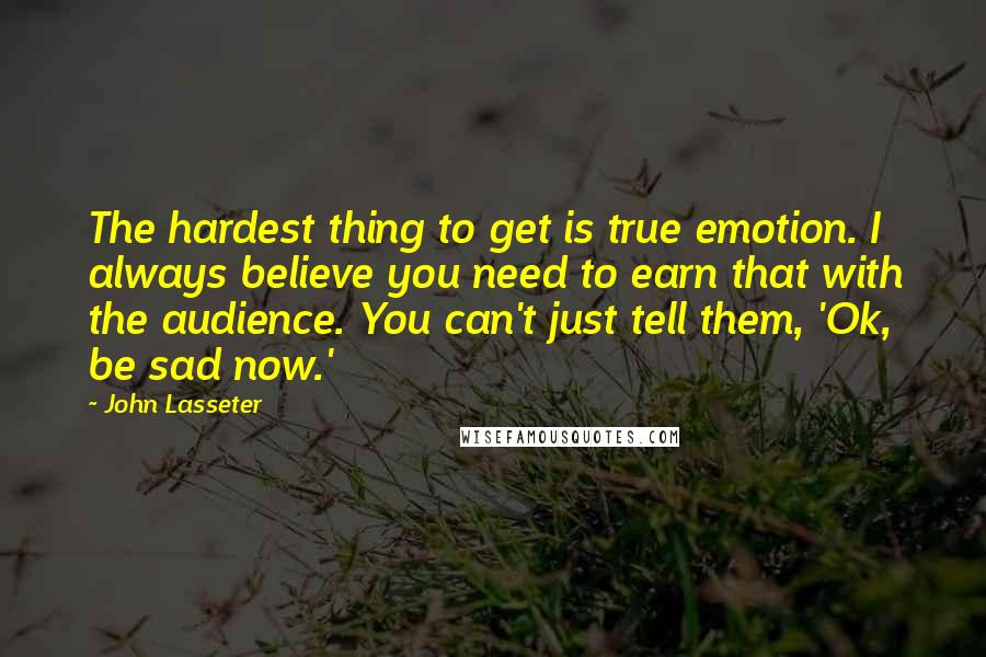 John Lasseter Quotes: The hardest thing to get is true emotion. I always believe you need to earn that with the audience. You can't just tell them, 'Ok, be sad now.'
